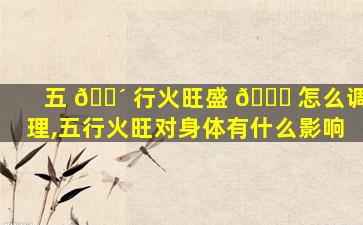 五 🐴 行火旺盛 🐅 怎么调理,五行火旺对身体有什么影响